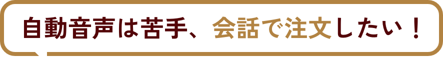 自動音声は苦手、会話で注文したい！