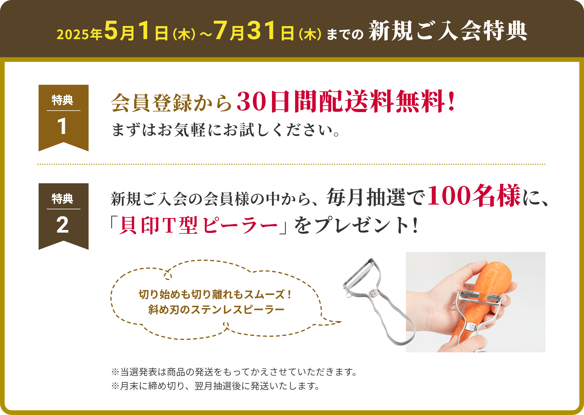 2025年5月1日（木）〜7月31日（木）までの新規ご入会特典　特典1 会員登録から 30日間配送料無料！ まずはお気軽にお試しください。特典2 新規ご入会の会員様の中から、毎月抽選で100名様に、「貝印T型ピーラー」をプレゼント！※当選発表は商品の発送をもってかえさせていただきます。※月末に締め切り、翌月抽選後に発送いたします。