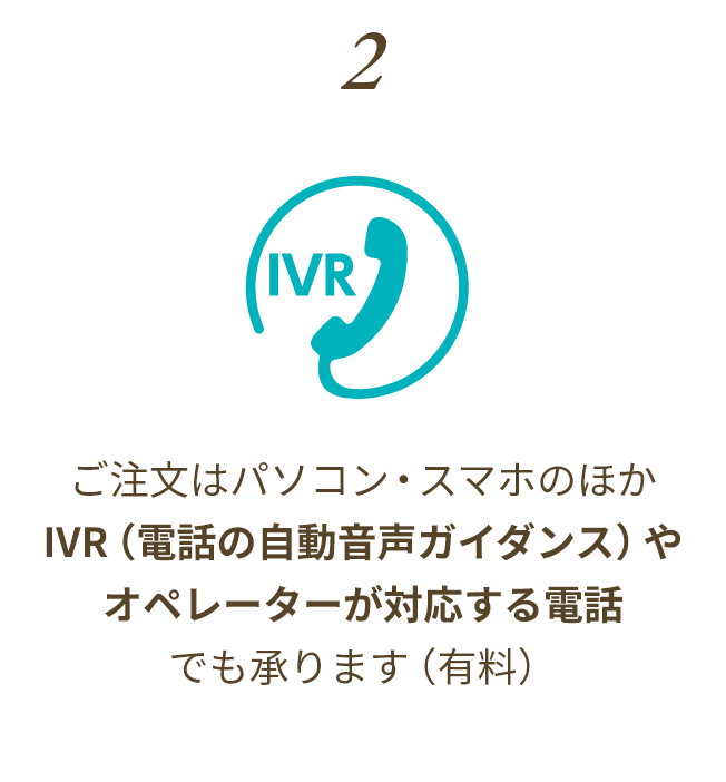ご注文はパソコン・スマホのほかIVR（電話の自動音声ガイダンス）やオペレーターが対応する電話でも承ります（有料）(電話の自動音声ガイダンス)または電話口頭でご注文も承ります(有料)
