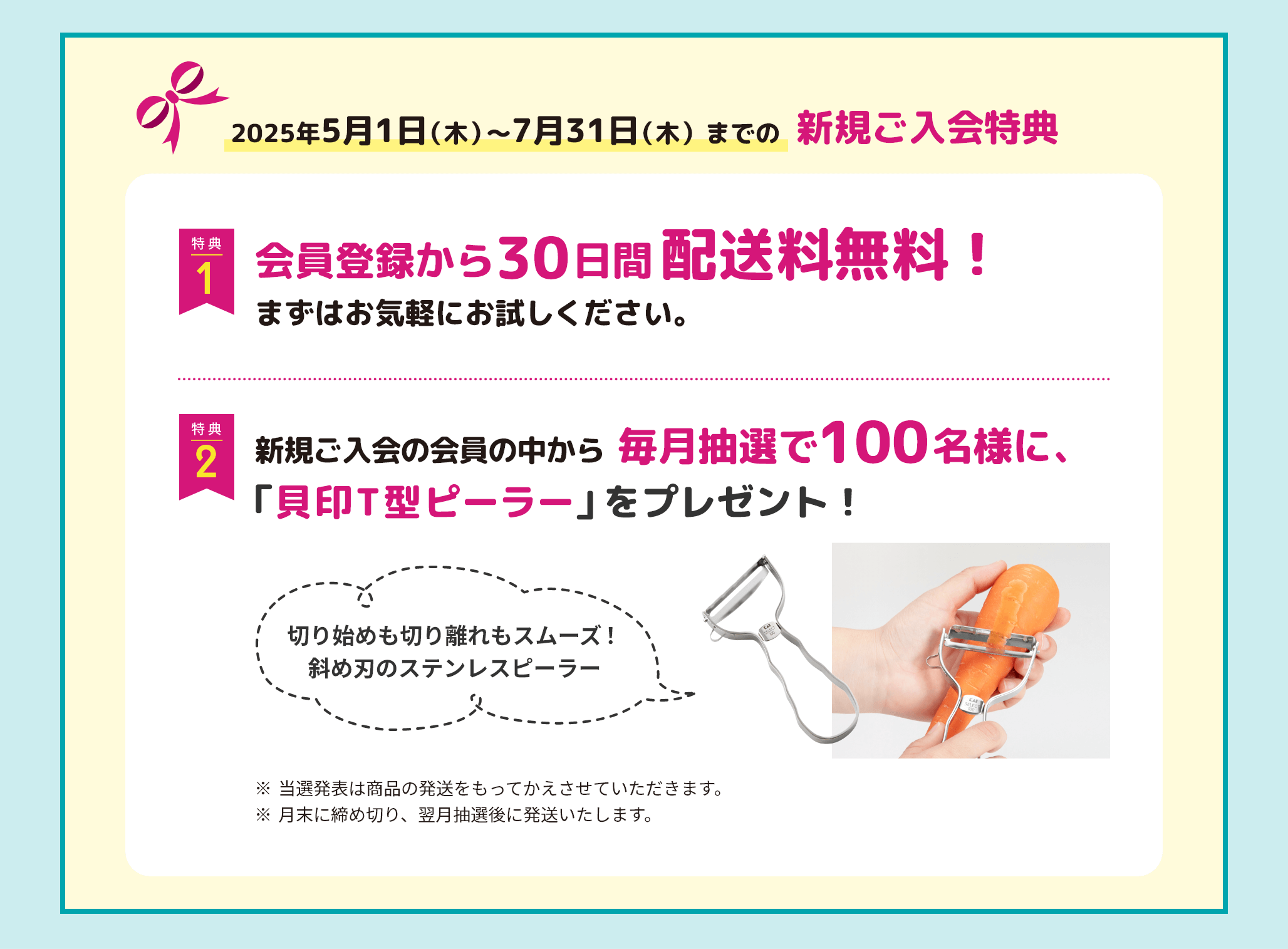 22025年5月1日（木）〜7月31日（木）までの新規ご入会特典　特典1 会員登録から 30日間配送料無料！ まずはお気軽にお試しください。特典2 新規ご入会の会員様の中から、毎月抽選で100名様に、「貝印T型ピーラー」をプレゼント！※当選発表は商品の発送をもってかえさせていただきます。※月末に締め切り、翌月抽選後に発送いたします。