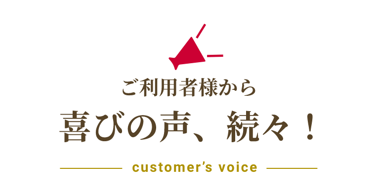 ご利用者様から喜びの声、続々！customer’s voice