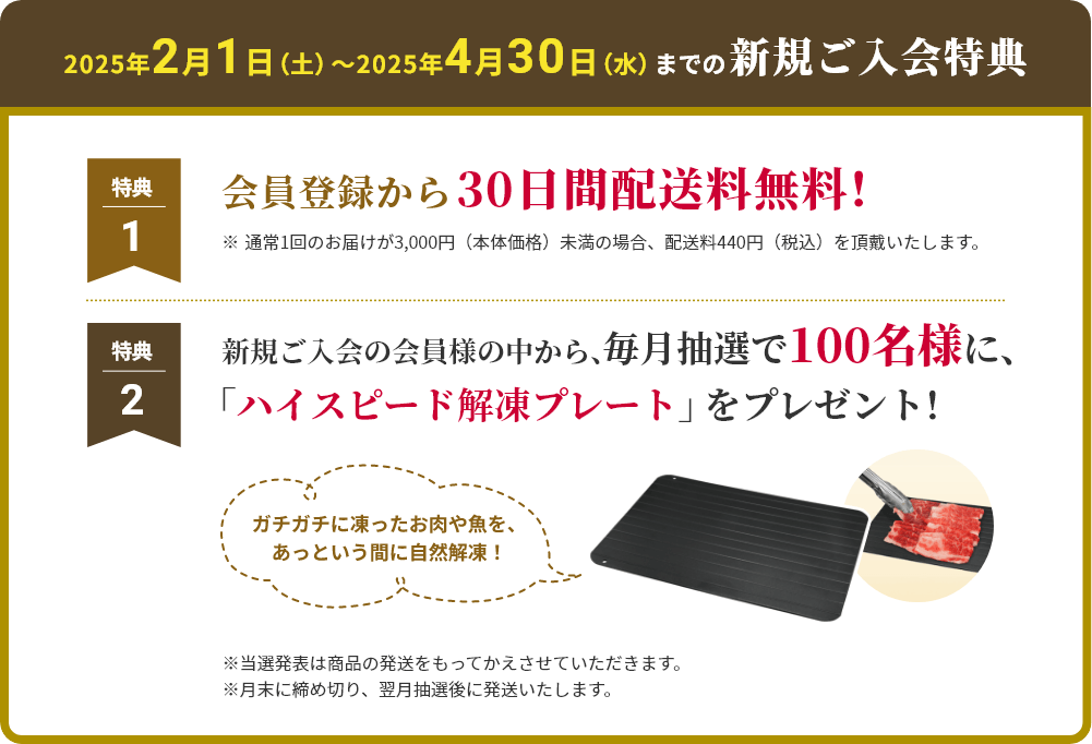 2025年2月1日（土）〜2025年4月30日（水）までの新規ご入会特典 特典1 会員登録から 30日間配送料無料！ ※通常1回のお届けが3,000円（本体価格）未満の場合、配送料440円（税込）を頂戴いたします。 特典2 新規ご入会の会員の中から
						毎月抽選で100名様に、「ハイスピード解凍プレート」をプレゼント！
						※当選発表は商品の発送をもってかえさせていただきます。
						※月末に締め切り、翌月抽選後に発送いたします。