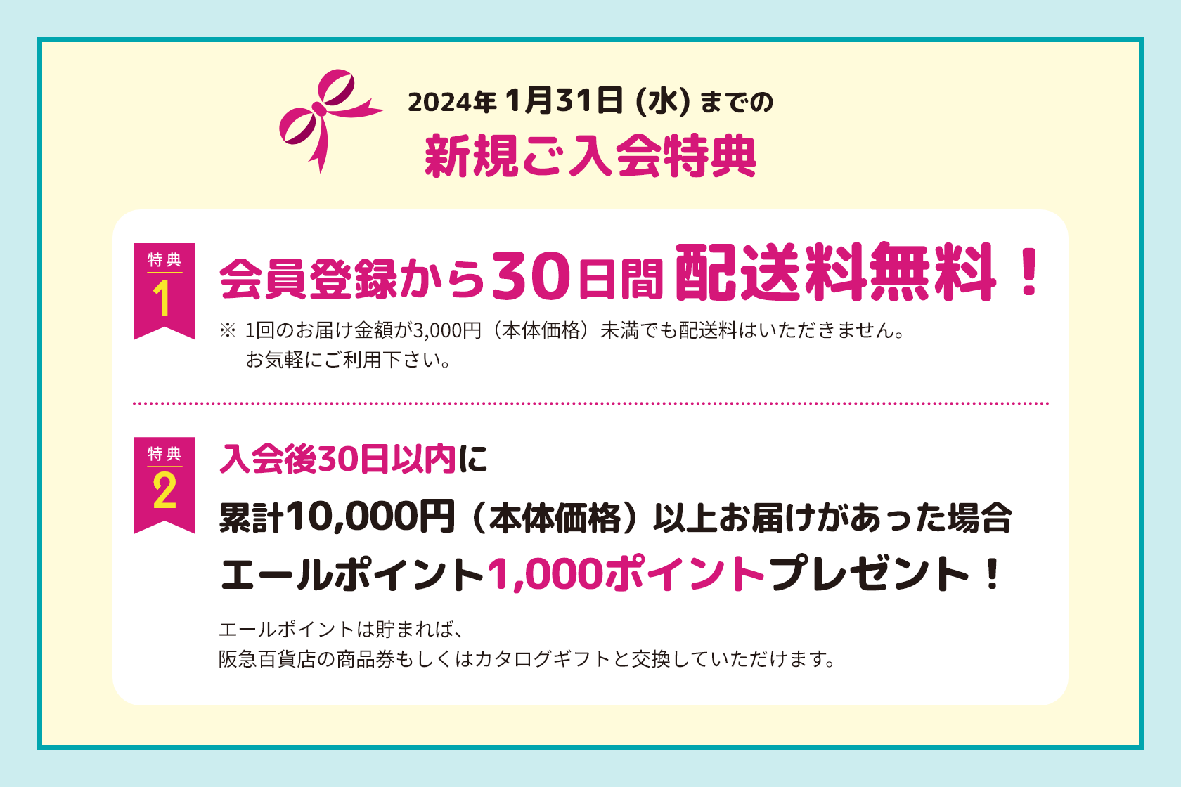 2024年 1月31日 (水) までの新規ご入会特典 特典1 会員登録から30日間配送料無料！ ※1回のお届け金額が3,000円（本体価格）未満でも配送料はいただきません。お気軽にご利用下さい。 特典2 入会後30日以内に累計10,000円（本体価格）以上お届けがあった場合エールポイント1,000ポイントプレゼント！エールポイントは貯まれば、阪急百貨店の商品券もしくはカタログギフトと交換していただけます。